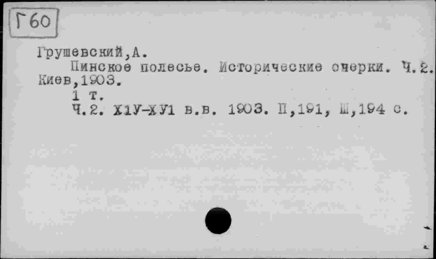 ﻿Г бо
Грушевский,А.
Пинское полесье. Исторические очерки. 4.2. Киев,1903.
1 т.
4.2. Х1У-ХУ1 В.в. 1903. П,191, ш,1&4 с.